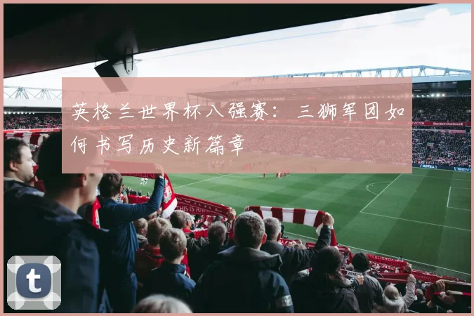 英格兰世界杯八强赛：三狮军团如何书写历史新篇章