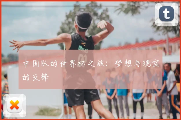 中国队的世界杯之旅:梦想与现实的交锋