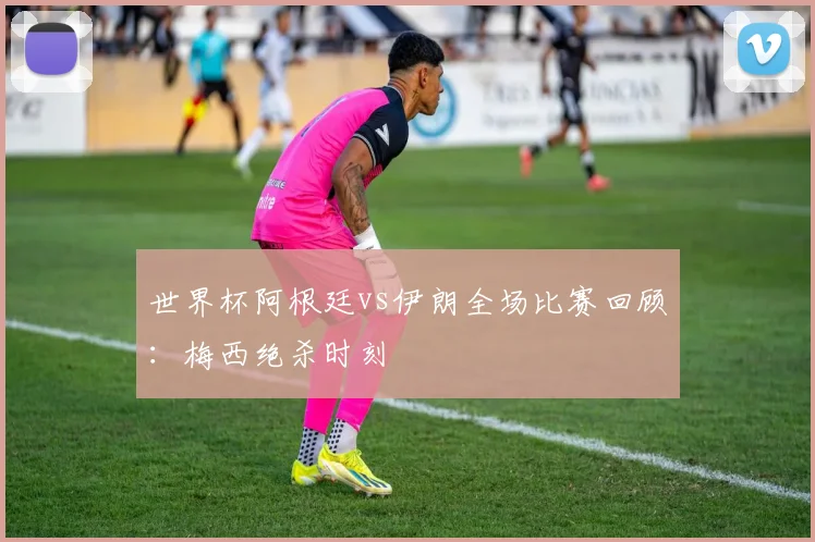世界杯阿根廷vs伊朗全场比赛回顾：梅西绝杀时刻