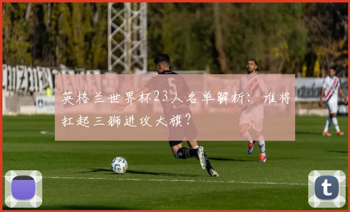 英格兰世界杯23人名单解析：谁将扛起三狮进攻大旗？