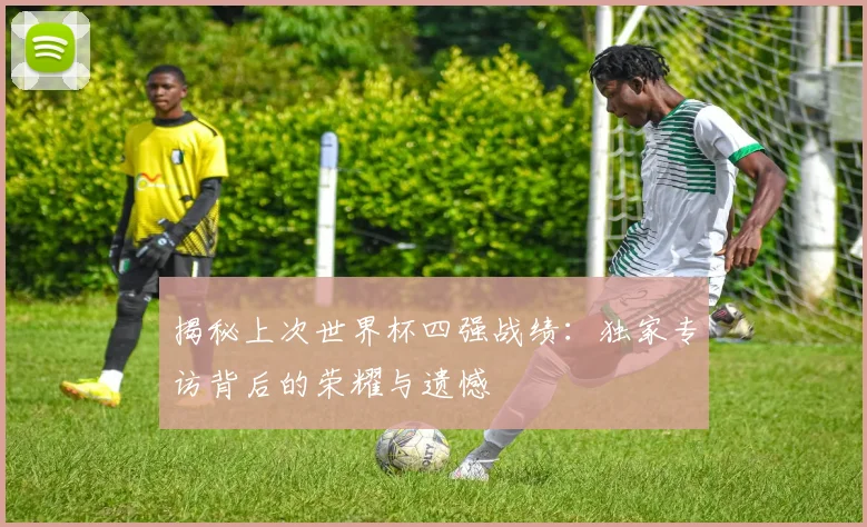 揭秘上次世界杯四强战绩：独家专访背后的荣耀与遗憾
