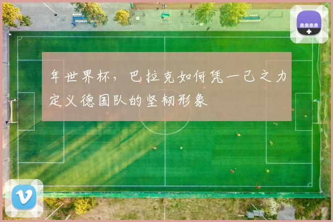 年世界杯，巴拉克如何凭一己之力定义德国队的坚韧形象