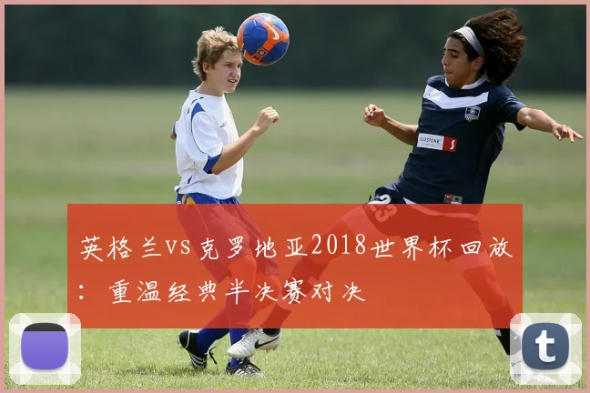 英格兰vs克罗地亚2018世界杯回放：重温经典半决赛对决