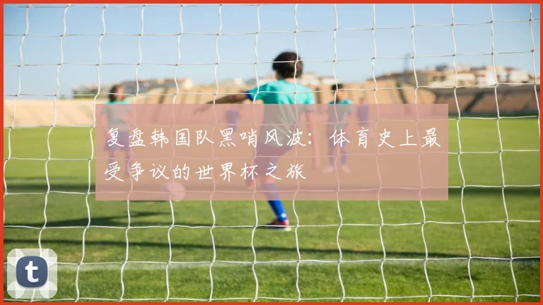 复盘韩国队黑哨风波：体育史上最受争议的世界杯之旅