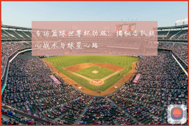 专访篮球世界杯劲旅:揭秘各队核心战术与球星心路