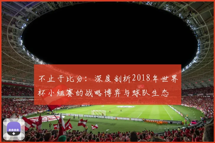 不止于比分:深度剖析2018年世界杯小组赛的战略博弈与球队生态