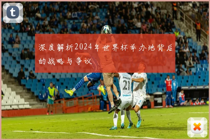 深度解析2024年世界杯举办地背后的战略与争议