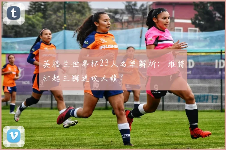 英格兰世界杯23人名单解析：谁将扛起三狮进攻大旗？