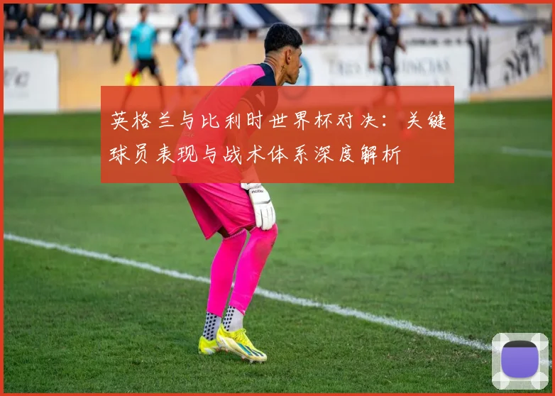 英格兰与比利时世界杯对决：关键球员表现与战术体系深度解析