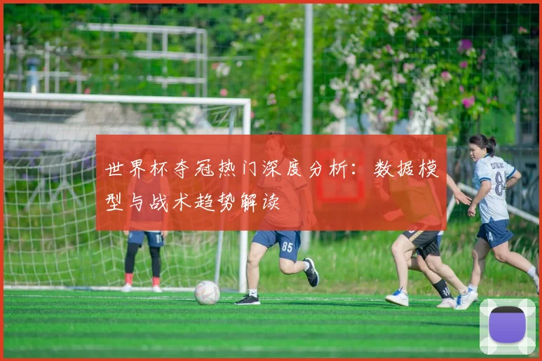 世界杯夺冠热门深度分析：数据模型与战术趋势解读