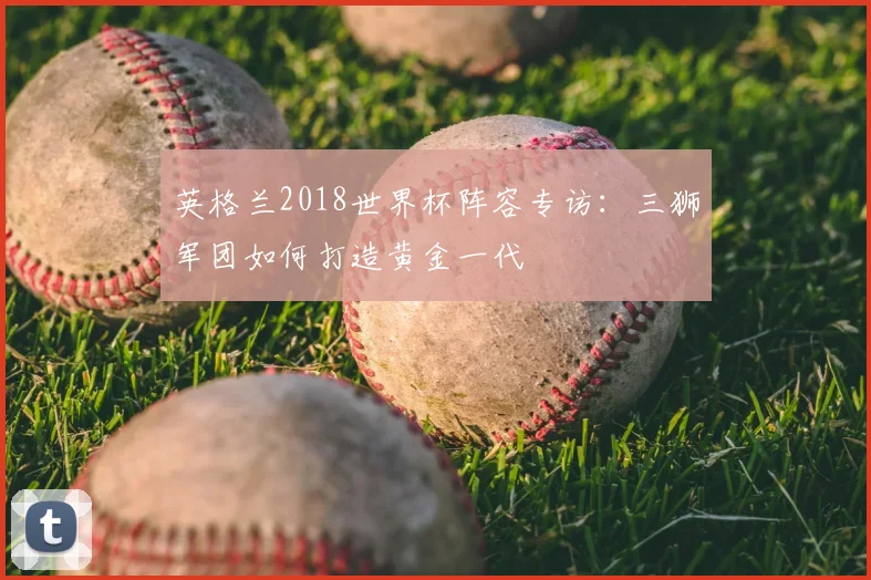英格兰2018世界杯阵容专访：三狮军团如何打造黄金一代