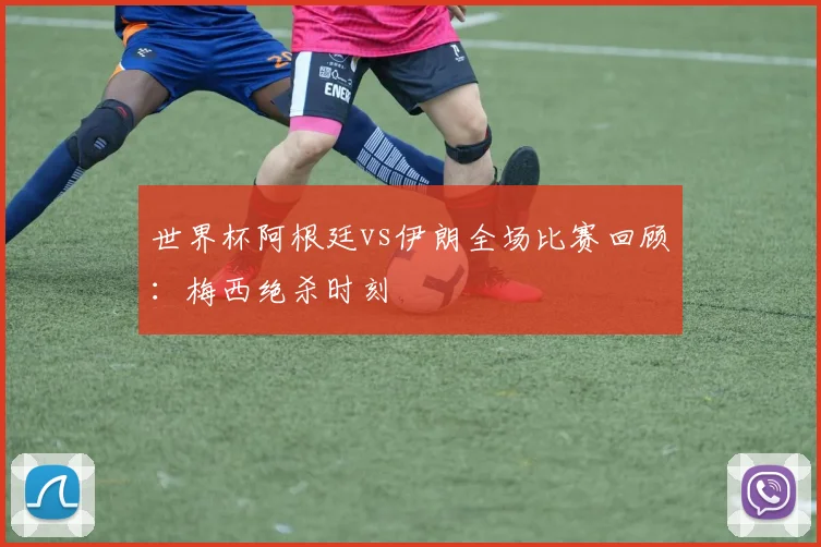 世界杯阿根廷vs伊朗全场比赛回顾：梅西绝杀时刻