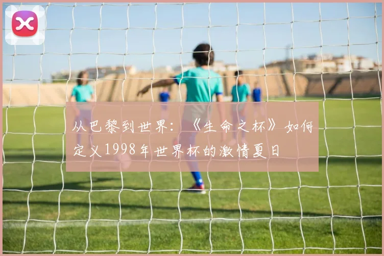 从巴黎到世界:《生命之杯》如何定义1998年世界杯的激情夏日