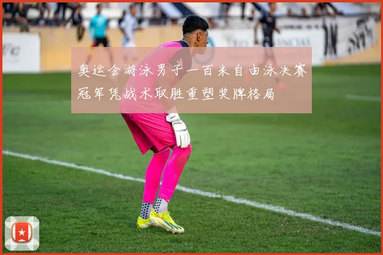 奥运会游泳男子一百米自由泳决赛冠军凭战术取胜重塑奖牌格局