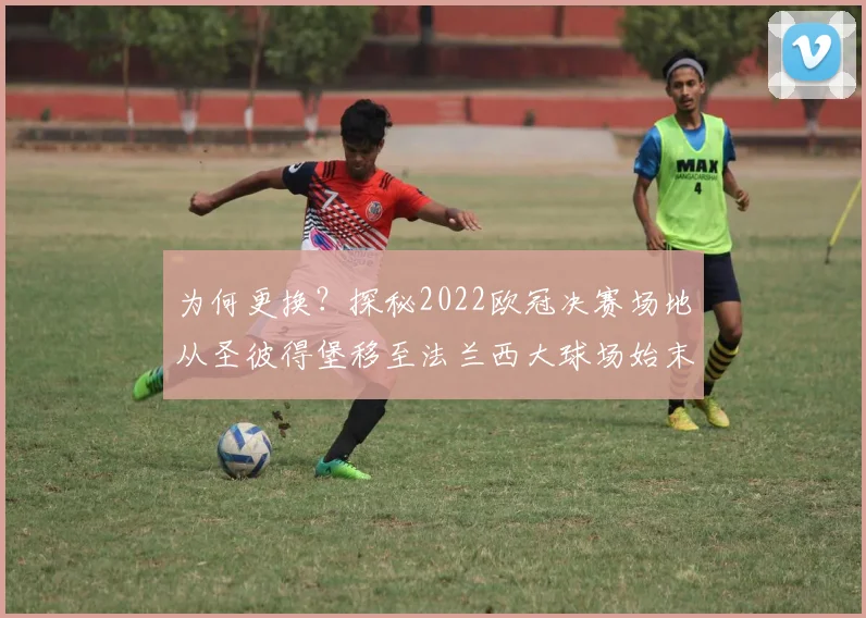 为何更换？探秘2022欧冠决赛场地从圣彼得堡移至法兰西大球场始末
