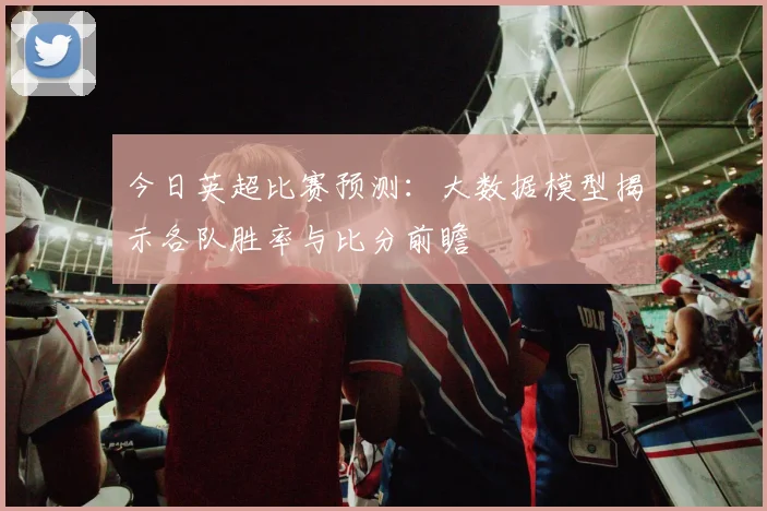 今日英超比赛预测：大数据模型揭示各队胜率与比分前瞻